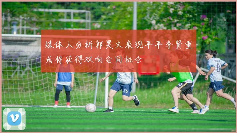 媒体人分析郭昊文表现平平李贤重或将获得双向合同机会