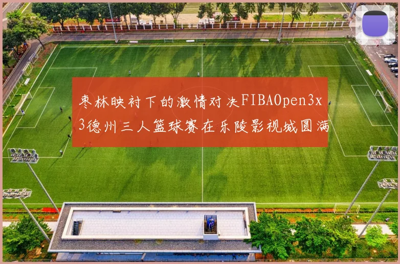 枣林映衬下的激情对决FIBAOpen3x3德州三人篮球赛在乐陵影视城圆满落幕