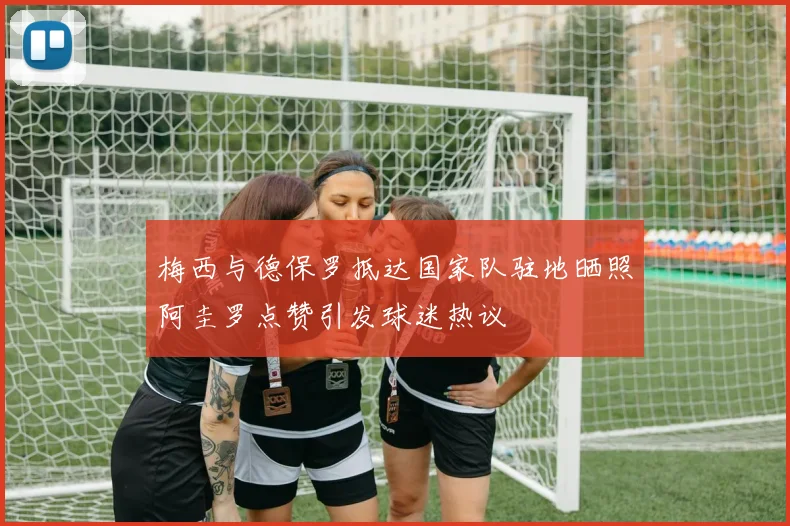 梅西与德保罗抵达国家队驻地晒照阿圭罗点赞引发球迷热议