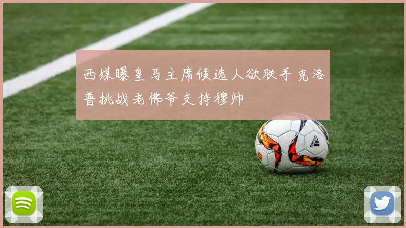 西媒曝皇马主席候选人欲联手克洛普挑战老佛爷支持穆帅
