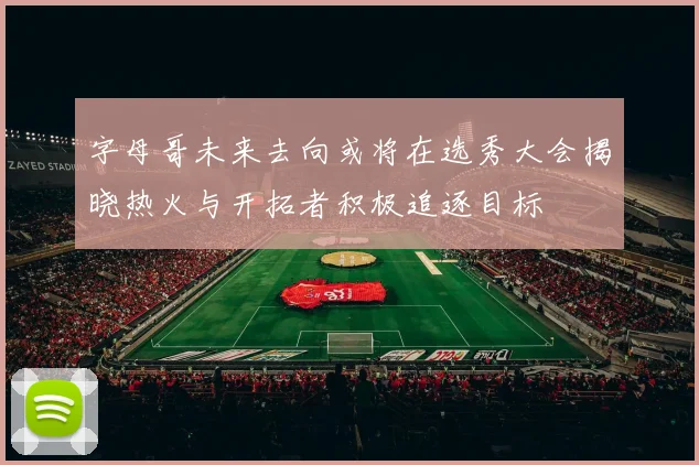 字母哥未来去向或将在选秀大会揭晓热火与开拓者积极追逐目标