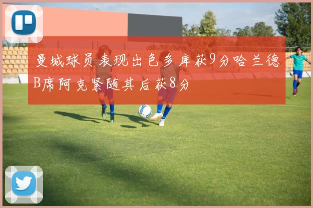 曼城球员表现出色多库获9分哈兰德B席阿克紧随其后获8分