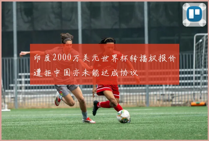 印度2000万美元世界杯转播权报价遭拒中国亦未能达成协议