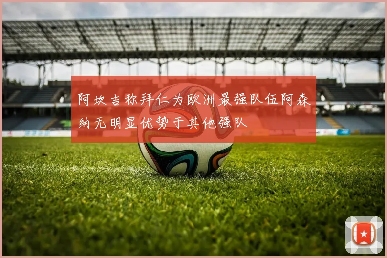 阿坎吉称拜仁为欧洲最强队伍阿森纳无明显优势于其他强队