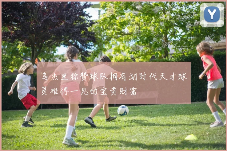 乌杰里称赞球队拥有划时代天才球员难得一见的宝贵财富