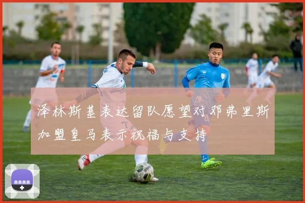 泽林斯基表达留队愿望对邓弗里斯加盟皇马表示祝福与支持